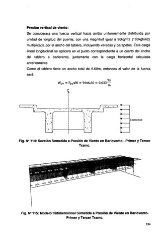 Presión vertical de viento:
Se considerara una fuerza vertical hacia arriba uniformemente distribuida por
unidad de longitud del puente, con una magnitud igual a 96kg/m2 (100kgf/m2)
multiplicada por el ancho del tablero, incluyendo veredas y parapetos. Esta carga
lineal longitudinal se aplicara en el punto correspondiente a un cuarto del ancho
del tablero a barlovento, juntamente con la carga horizontal calculada
anteriormente.
Como el tablero tiene un ancho total de 6.60m, entonces el valor de la fuerza
será:
4 ·.
Tn
Wov =P0 vxW =96x6.60 =0.633-
m
<(_
1
i
i
i
i
i
'
. ··•. ·.,. ·"' 4
. • ... • •• : •• .; • : .• :· • :.· •• • ·4••• ·~·.. •
·..... ;¿· ~··-·_.___,
•. :. .;a.,
. .
·. : .
•¿ • .• 1
: •.....d
*' ... :.
-~. 't---~-----t
.t': ..
.... 4. ••
:: .· ,•
0.0425tnf/ml2
Fig. Nº 114: Sección Sometida a Presión de Viento en Barlovento· Primer y Tercer
Tramo.
Fig. Nº 115: Modelo tridimensional Sometida a Presión de Viento en Barlovento-
Primer y Tercer Tramo.
194
 