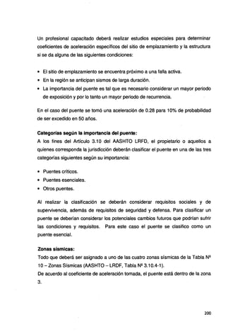 Un profesional capacitado deberá realizar estudios especiales para determinar
coeficientes de aceleración específicos del sitio de emplazamiento y la estructura
si se da alguna de las siguientes condiciones:
• El sitio de emplazamiento se encuentra próximo a una falla activa.
• En la región se anticipan sismos de larga duración.
• La importancia del puente es tal que es necesario considerar un mayor periodo
de exposición y por lo tanto un mayor periodo de recurrencia.
En el caso del puente se tomó una aceleración de 0.28 para 10% de probabilidad
de ser excedido en 50 años.
Categorías según la importancia del puente:
A los fines del Artículo 3.1 O del AASHTO LRFD, el propietario o aquellos a
quienes corresponda la jurisdicción deberán clasificar el puente en una de las tres
categorías siguientes según su importancia:
• Puentes críticos.
• Puentes esenciales.
• Otros puentes.
Al realizar la clasificación se deberán considerar requisitos sociales y de
supervivencia, además de requisitos de seguridad y defensa. Para clasificar un
puente se deberían considerar los potenciales cambios futuros que podrían sufrir
las condiciones y requisitos. Para este caso el puente se clasifico como un
puente esencial.
Zonas sísmicas:
Todo que deberá ser asignado a uno de las cuatro zonas sísmicas de la Tabla N2
1O- Zonas Sísmicas (AASHTO - LRDF, Tabla N2 3.10.4-1 ).
De acuerdo al coeficiente de aceleración tomada, el puente está dentro de la zona
3.
200
 