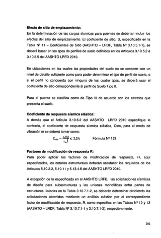 Efecto de sitio de emplazamiento:
En la determinación de las cargas sísmicas para puentes se deberían incluir los
ef~ctos del sitio de emplazamiento. El coeficiente de sitio, S, especificado en la
Tabla Nº 11 - Coeficientes de Sitio (AASHTO - LRDF, Tabla Nº 3.10.5.1-1), se
deberá basar en los tipos de perfiles de suelo definidos en los Artículos 3.10.5.2 a
3.10.5.5 del AASHTO LRFD 201 O.
En ubicaciones en las cuales las propiedades del suelo no se conocen con un
nivel de detalle suficiente como para poder determinar el tipo de perfil de suelo, o
si el perfil no concuerda con ninguno de los cuatro tipos, se deberá usar el
coeficiente de sitio correspondiente al perfil de Suelo Tipo 11.
Para el puente se clasifica como de Tipo 111 de acuerdo con los estratos que
presenta el suelo.
Coeficiente de respuesta sísmica elástica:
A demás que el Artículo 3.10.6.2 del AASHTO LRFD 201 O especifique lo
contrario, el coeficiente de respuesta sísmica elástica, Csm, para el modo de
vibración m se deberá tomar como:
e - l,2AS < 2 SA
sm ---r- •
Tm3
Fórmula Nº 153
Factores de modificación de respuesta R:
Para poder aplicar los factores de modificación de respuesta, R, aquí
especificados, los detalles estructurales deberán satisfacer los requisitos de los
Artículos 5.10.2.2, 5.10.11 y 5.13.4.6 del AASHTO LRFD 201 O.
A excepción de lo especificado en el AASHTO LRFD, las solicitaciones sísmicas
de diseño para subestructuras y las uniones monolíticas entre partes de
estructuras, listadas en la Tabla 3.10.7.1-2, se deberán determinar dividiendo las
solicitaciones obtenidas mediante un análisis elástico por el correspondiente
factor de modificación de respuesta, R, como especifica en las Tablas Nº 12 y 13
(AASHTO- LRDF, Tabla Nº 3.10.7.1-1 y 3.10.7.1-2), respectivamente.
201
 