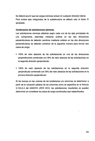 Se deberá asumir que las cargas sísmicas actúan en cualquier dirección lateral.
Para ambos ejes ortogonales de la subestructura se deberá usar el factor R
apropiado.
Combinación de solicitaciones sísmicas.
Las solicitaciones sísmicas elásticas según cada uno de los ejes principales de
una componente, obtenidas mediante análisis en las dos direcciones
perpendiculares de deberán combinar mediante análisis en las dos direcciones
perpendiculares se deberán combinar de la siguiente manera para formar dos
casos de carga:
• 100% de valor absoluto de las solicitaciones en una de las direcciones
perpendiculares combinado con 30% de valor absoluto de las solicitaciones en
la segunda dirección perpendicular.
• 100% de valor absoluto de las solicitaciones en la segunda dirección
perpendicular combinado con 30% del valor absoluto de las solicitaciones en la
primera dirección perpendicular.
Si las fuerzas en las uniones de las fundaciones y/o columnas se determinan a
partir de la rotulación plástica de las columnas como se especifica en el Artículo
3.10.9.4.3 del AASHTO LRFD 201 O, las solicitaciones resultantes se pueden
determinar sin considerar los casos de carga combinados aquí especificados.
202
 