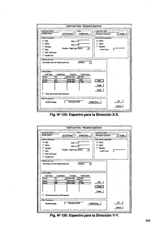 Load Case Data • Response Spectrum
Fig. N2125: Espectro para la Dirección X-X.
Load Case Data - Response Spectrum
.-. ~·~--- ~--~-~-- --~---- ·-·--~·-- ~- - - - - . --~- 1
rloadCaséName-~--~ rNotes--·-~¡ rloadCaseType~- ..- - - ¡
!1IEsPEcTRO·Y set o~I ¡¡ Modly/Show... 1¡: jRespome Spectn.1m :::J DC$iQn... I
!rL-Mod;Í~-·-:-----:---=...::::=--:::: ~ir~~--=---~
1 r.' CQC GMC f1 l1. lJ r.' SRSS !
1 r SRSS GMC f2 lo. 11 r CQC3 í
j r Absolute • .. lj r Absokite ' 1
. r GMC Periodic•RigidType lsRSS ::J ¡1 Se<>!ef&elor !
!. [ (" NRC 10Peicent 1¡ J l
 r DoubleSum I¡ 1
t r""""""'- _, --] !
J
1
UseModesfrom!MMod81LoadCase !MODAL . ::!j . . j
1 1 '
1, LoadsAppied
Load Type Load Name Function Scale Factor
Fr ~r:¡,3f¡ ,I~
·r ShowAdvancedLoiidPll!ameters
ifotherParameters--..,--------------J.........,.
'l Mod81 O~ Constant at O.OS Modly/Show.:. ' . . .
!_.. '
Fig. N9126: Espectro para la Dirección Y·Y.
204
 