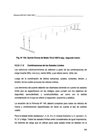 Fig. N2 135: Quinta Forma de Modo T5:0.10874 seg.- segundo tramo.
3.2.5.1.1.5 Combinaciones de los Estados Límites
Los esfuerzos máximos/mínimos se obtienen a partir de las combinaciones de
carga muerta (DC), viva (LL), viento (WS), y por efecto sismo (EQ), etc.
Luego de la combinación de dichos esfuerzos: axiales, cortantes, flexión, y
torsión; de los cuales se busca los valores críticos.
Los elementos del puente deberán ser diseñados teniendo en cuenta los estados
límite que se especificaran en los códigos, para cumplir con los objetivos de
seguridad, serviciabilidad, y constructibilidad, así como con la debida
consideración en lo que se refiere a inspección, economía yestética.
La ecuación de la Fórmula N2
149, deberá cumplirse para todos los efectos de
fuerza y combinaciones especificadas sin tener en cuenta el tipo de análisis
usado.
Para el estado limite resistencia 1, 11, 111, IV y V, Evento Extremo 1y 11, servicio 1, 11,
111, IV y fatiga. Todos los estados límites serán considerados de igual importancia,
los factores de carga que se utilizan para cada estado límite se detallan en la
209
 