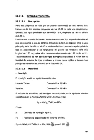 3.2.5.1.2. SEGUNDA PROPUESTA
3.2.5.1.2.1 Descripción
Para esta propuesta se optó por un puente conformado de dos tramos. Los
tramos es de tipo sección compuesta de luz 45.00 m cada uno simplemente
apoyado. Las vigas principales son de sección 1o W, de peralte de 1.80 m. y base
de 0.60 m.
La estructura portante del tablero forma una estructura tipo emparrillado sobre el
cual se encuentra la losa de concreto armado de 0.22 m. de espesor entre la viga
principal y varia de 0.20 m. a 0.15 m. en los voladizos. La armadura principal de la
losa es perpendicular al eje longitudinal del puente los voladizos tiene una
longitud de 1.75 m y sobre ellos descansan dos veredas de 1.20 m de ancho.
Transversalmente se han colocado vigas diafragmas espaciadas a 7.50m con la
finalidad de arriostrar la vigas principales y brindar mayor rigidez al tablero. Los
principales elementos se presenta en el cuadro Nº 01.
3.2.5.1.2.2 Materiales
• Hormigón
El hormigón tendrá las siguientes resistencias:
Losa del Tablero : Concreto f'c =28 MPa.
Veredas : Concreto f'e =28 MPa.
El módulo de elasticidad del hormigón será calculado por la siguiente relación
especificada en la Norma AASHTO LRDF. Fórmula (162).
Ec = 0.043y/.Sv'fC, en MPa.
Dónde:
Ye : Densidad del hormigón (kg/m3).
fe : Resistencia especificada del concreto en MPa.
kg kg
Ec =0.043x2,320i.5
"28x10 =254,260.8-
2
,para fe 280 - 2
cm cm
237
 