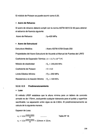 El módulo de Poisson se puede asumir como 0.20.
• Acero de Refuerzo
Et acero de refuerzo deberá cumplir con la norma ASTM A615 Gr 60 para obtener
el esfuerzo de fluencia siguiente:
Acero de Refuerzo : fy=420 MPa
• Acero de Estructural
Estructura Metálica : Acero ASTM A709 Grado 250
Propiedades del Acero Estructural de Acuerdo al Manual de Puentes del LRFD
Coeficiente de Expansión Térmica: A= 11.7x10-6
/ºC
Módulo de elasticidad : Ea = 200,000 MPa
Coeficiente de Poisson :u= 0.3
Limite Elástico Mínimo : Fy = 250 MPa
Resistencia a la tracción Mínimo : Fu = 408 MPa
3.2.5.1.2.3 Predimensionamiento
• Losa
Et método LRDF establece que ta altura mínima para un tablero de concreto
armado es de 175mm, excluyendo cualquier tolerancia para el pulido y superficie
sacrificabte. La separación entre vigas es de 2.60m. El predimensionamiento se
calcula de la siguiente manera.
Espesor de Losa:
1 2
(2600+3000)
e1 = . X
30
- 1 2 (2600+3000) - 224 ...¿.. 22
e1 - • x - mm ..,... cm.
30
Tabla Nº 18
238
 