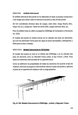 3.2.5.1.2.4 Análisis Estructural
El análisis estructural del puente se ha elaborado en base al proceso constructivo
y las cargas que actúan sobre la estructura durante la vida útil del puente.
Se han considerado diversos tipos de cargas, entre ellos: Carga Muerta (OC},
carga viva (LL), cargas por efecto de viento (OS), cargas sísmicas (EQ), etc.
Para el análisis lineal se utilizó el programa CSIBridge de Computers &Structures
lnc. (CSI).
El modelo del puente en ambos tramos se ha utilizado dos tipos de elementos,
que son los elementos Frame para las vigas de acero (principales y diafragmas) y
Shell para la losa y veredas.
3.2.5.1.2.4.1 Modelo Estructural en CSI Bridge
El modelo del puente se creó en el interfaz del CSIBridge y se ha utilizado dos
tipos de elemento como se describió líneas arriba, el tipo Frame y Shell. Para
todos los elementos estructurales de la superestructura.
Como se definieron las propiedades de todas las secciones de acuerdo al tipo de
material, entonces el programa internamente calcula el peso del puente y adiciona
el peso de la superficie de rodadura más la carga peatonal.
Fig. N2183: Modelo Estructural en CSIBridge- primer y Segundo Tramo.
240
 