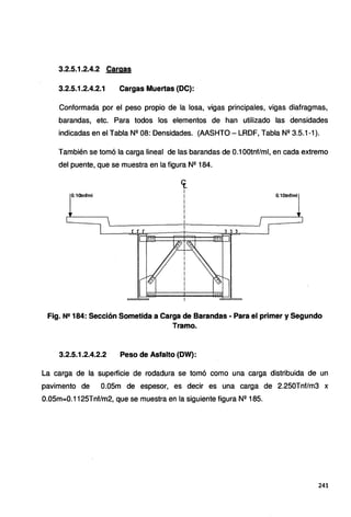 3.2.5.1.2.4.2 Cargas
3.2.5.1.2.4.2.1 Cargas Muertas {DC):
Conformada por el peso propio de la losa, vigas principales, vigas diafragmas,
barandas, etc. Para todos los elementos de han utilizado las densidades
indicadas en el Tabla Nº 08: Densidades. (AASHTO- LRDF, Tabla Nº 3.5.1-1 ).
También se tomó la carga lineal de las barandas de 0.1 OOtnf/ml, en cada extremo
del puente, que se muestra en la figura Nº 184.
0.10tnf/ml
cr.
1
i
i
i
i
i
i
0.10tnf/ml
Fig. N!! 184: Sección Sometida a Carga de Barandas· Para el primer y Segundo
Tramo.
3.2.5.1.2.4.2.2 Peso de Asfalto (DW):
La carga de la superficie de rodadura se tomó como una carga distribuida de un
pavimento de 0.05m de espesor, es decir es una carga de 2.250Tnf/m3 x
0.05m=0.1125Tnf/m2, que se muestra en la siguiente figura Nº 185.
241
 