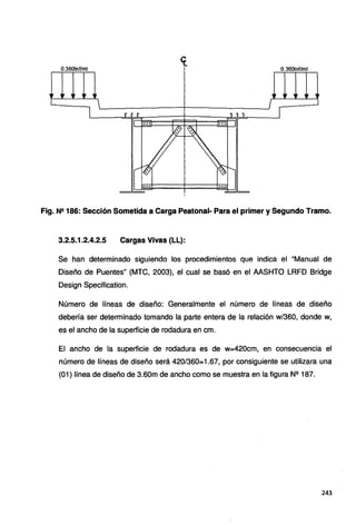 0.360tnf/ml 0.36otnf/ml
Fig. Nº 186: Sección Sometida a Carga Peatonal- Para el primer y Segundo Tramo.
3.2.5.1.2.4.2.5 Cargas Vivas (LL}:
Se han determinado siguiendo los procedimientos que indica el "Manual de
Diseño de Puentes" (MTC, 2003), el cual se basó en el AASHTO LRFD Bridge
Design Specification.
Número de líneas de diseño: Generalmente el número de líneas de diseño
debería ser determinado tomando la parte entera de la relación w/360, donde w,
es el ancho de la superficie de rodadura en cm.
El ancho de la superficie de rodadura es de W=420cm, en consecuencia el
número de líneas de diseño será 420/360=1.67, por consiguiente se utilizara una
(01) línea de diseño de 3.60m de ancho como se muestra en la figura N2 187.
243
 