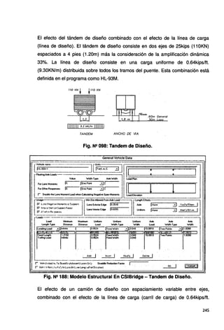 El efecto del tándem de diseño combinado con el efecto de la línea de carga
(línea de diseño). El tándem de diseño consiste en dos ejes de 25kips (110KN)
espaciados a 4 pies (1.20m) más la consideración de la amplificación dinámica
33%. La línea de diseño consiste en una carga uniforme de 0.64kips/ft.
(9.30KN/m) distribuida sobre todos los tramos del puente. Esta combinación está
definida en el programa como HL-93M.
TANDEM ANCHO DE 11A
Fig. N2 098: Tandem de Diseño.
General Vehide Data
ehicle -- Unil , - - - ' - - - - - - · -
[:::Loadt--·-·--=:J[§~e il 1 jI : : 1
[
ForLaneMoments lo. vatue Jone::type :::Jl~widlh ·ltoac1::::::::
1
Plan=======l.=======!=====::::
ForOthetResponses lo. lone?ont :::J 1
- - - -
r Oouble !he lane Moment load when Calcillating Negative Span Moments _:oadElevation ·-
(
Utage -MinDistABowedFromA>deload- lengthEflects
' P' Lm: NeJ»•e Mo.-nen'-: ~ <;:"?PO't: Lane E><terio< Edge lo.3048 A>Cle jNone .::.:J Mo-~:!y/SllP'I. J
P' ln•ei::itVetf~!1'1.1Pl><>1lFO'cc:- t.anelnteriorEdge lo.6oss Unionn .l..-None-
..-.--3--.... Mod.'yl$fr.>W .. 1
¡:; /..~ ~¡.,,,¡ At :.í>'>fl~'
~~~~~~~~~~~~~
'¡ rload:::.~--~= ~= .U=m . w':°:"ype u.:: t.: W~ype ~---
jLe~~~ :o!Jlr~~e . 1 l~-952~ . l.:':~Wi~h 31~-~~~ . lis.~~ ... Ir:~~'. . ::::JI~-~ .
r~~ r '[[~
1
~== r! r!~ 'r=í
.. ·- ' . -·. ·.. -· .. . . - .. . - ·.
Fig. N2 188: Modelo Estructural En CSIBridge - Tandem de Diseño.
El efecto de un camión de diseño con espaciamiento variable entre ejes,
combinado con el efecto de la línea de carga (carril de carga) de 0.64kips/ft.
245
 