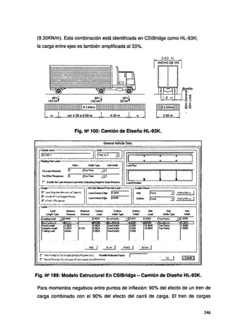 (9.30KN/m). Esta combinación está identificada en CSIBridge como HL-93K;
la carga entre ejes es también amplificada al 33%.
"
'---
oª~
-
~ .'V'" LJ •...-----
~~
8P= 1 8P= 1 2P= 1
145 kNf 145 kN f 35 kNf
r
3,60 m. ,
ANCHO DE VIAl
111111111111111111111111111111111:~>:~~(~:111111111111111111lllllllllllll111111111111 111m:~:rnr~111111
L 3.00m .1
L~_j_ var4.30a9.00m .1. 4.30m .l. oo 1
Fig. N2 100: Camión de Diseño HL-93K.
General Vehide Data
Load Minfranii Maximum Unifonn Unifonn Unionn Aide Alele Aide
Lengthlype Distante Dist~ load W'od!hlype W'od!h load W'nllh Type W'id!h
lleading load ..:Jjlnfrie 1 Jo.9524. 1
FitedlfidUi ..:Jll048 14.8262 jTwoPoi.'lts 311.8288
............~.---.~L....,,:1 ]•~,..,~
·r·· ., u1r..:i
r"k~" ·r
Fixed Lenglh 4.2672 09524 FixedVodlh 3.048 TwoPoints 1.8288
Variable length 4.2672 9.144 0.9524 FixedW"od!h 3.048 · TwoPoinls 1.8288
Ttaling load lnfinae 09524 FixedVidlh 3.048
"
, . ' '
·.oer~ J
CK 1
¡
,
Fig. N!! 189: Modelo Estructural En CSIBridge - Camión de Diseño HL-93K.
Para momentos negativos entre puntos de inflexión: 90% del efecto de un tren de
carga combinado con el 90% del efecto del carril de carga. El tren de cargas
246
 