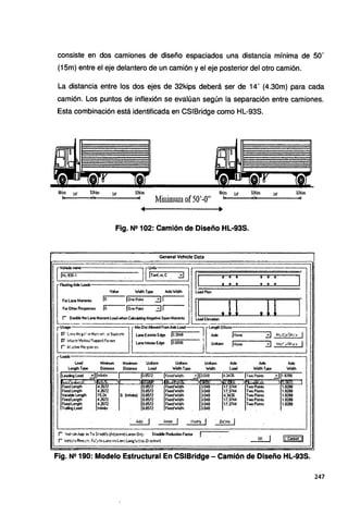 consiste en dos camiones de diseño espaciados una distancia mínima de 50'
(15m) entre el eje delantero de un camión y el eje posterior del otro camión.
La distancia entre los dos ejes de 32kips deberá ser de 14' (4.30m) para cada
camión. Los puntos de inflexión se evalúan según la separación entre camiones.
Esta combinación está identificada en CSIBridge como HL-93S.
Sl:íps 14' 32kips 14' 32kips 8kip1 14' 32kiPS 14' 32kiPI
Mininmm of50'-O"
Fig. N2102: Camión de Diseño HL·93S.
General Vehide Data
rVclü~ -==-irnb r==.=.==
:===i1
Va!ue WodlhType AxteW'odlh l load~ ~ l
F01leneMome!U lo. jonePoinl. 3, 11 lJ t 11 l JI'
FOI Other Responses lo. 1
One Polit 3 J J
' t - _ _ .
L~~~laneMornentloadwhen~-N~SpanM~ ~-=~~---.,------,--.--
rº'* l [MinOis1AllowedF1omAideload---, r·ler9hEHects-·-.-------,...--~
P' l-'mN'~.">:.e,!>!o-:::.::ttl'. ~t9up:rtrtt LaneExterioiEdge lo.3048 - 1 Aide ' jNone···
rv 1tt1.er.'l1V~bci.i!S~1 Fo.ert LanelnteriotEdge jo.ross - - . ! Urilorm l,...N-ooe-.- - - - .
r A(o:t~fi~qnn:e; ¡,'-'·-----·---------'
3 Mti.-eJiS~:"' 1
3 M'li:.¡i$1·..)·;;
1
rl..oads load Minm.rn Maximum Uni!Olm Unifonn Uni0tm Alele Aide Alde
j Length Type . . Oi;tance Oistance load W'odlh Type tfid!h load Yodlh T
ype Wodlh
1
Two Point• ::.:J11 8..'88
.I~~!;~ ·¡,'""'
1
.li ;ªª 31~ 11~ J rt·cc••:I'_,,,,,
TwoPointt
Two Poinls
TwoPoinls
TwoPoinls
TwoPoinls
11•1:,.,>:¡ 1
Fixed l.ength 4.2672 0.85n ,FixedW'idlh 3.048 17.3744
Fixed ler9h 4.26n · 0.8572 Fixed'Wldth 3.048 17.3744
l
l Traiing load lnfne . . _0.8572 ' Fixed'Widlh 3.048
Aój 1 ln:en 1 Modty 1 O~~e 1
r Veh·de /;pp' e: To St,lldd'e+6,r.1;~) LMes On'J• Shaddle Ae<liction Faet0t f.
r Velin Rrmrr; fu')> Ir. L:ir.eíill t.~J Lor,g.~u.-!:;~ Dcecir:m) or. 1
1.8288
1.8288
1.8288
1.8288
1.8288
lc.~I
Fig. N2 190: Modelo Estructural En CSIBridge - Camión de Diseño HL·93S.
247
 