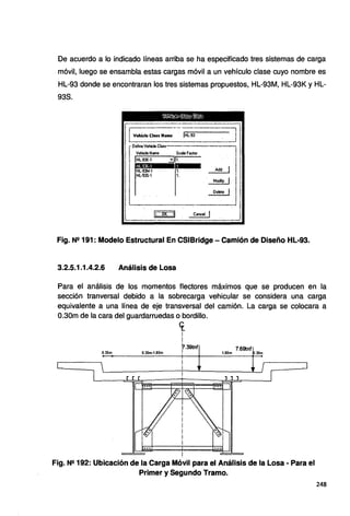 De acuerdo a lo indicado líneas arriba se ha especificado tres sistemas de carga
móvil, luego se ensambla estas cargas móvil a un vehículo clase cuyo nombre es
HL-93 donde se encontraran los tres sistemas propuestos, HL-93M, HL-93K y HL-
938.
lrrv~~ªª~-=:~~~-=31
r
DefmeVehicleCl<ITT--
¡ Vehide Name Scale Factor
. 11 1;;_;; :!Jrl; Add 1
Modily 1
~
Fig. Ne 191: Modelo Estructural En CSIBridge- Camión de Diseño HL-93.
3.2.5.1.1.4.2.6 Análisis de Losa
Para el análisis de los momentos flectores máximos que se producen en la
sección tranversal debido a la sobrecarga vehicular se considera una carga
equivalente a una línea de eje transversal del camión. La carga se colocara a
0.30m de la cara del guardarruedas o bordillo.
0.30m 0.30m-1.80m
cr_
1
i
f.39tnf
i
7.69tnf
1.80m .30m
Fig. Ne 192: Ubicación de la Carga Móvil para el Análisis de la Losa - Para el
Primer y Segundo Tramo.
248
 