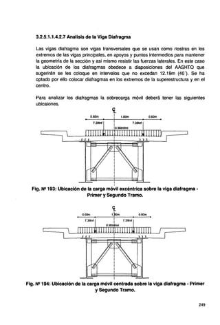 3.2.5.1.1.4.2.7 Analisis de la Viga Diafragma
Las vigas diafragma son vigas transversales que se usan como riostras en los
extremos de las vigas principales, en apoyos y puntos intermedios para mantener
la geometría de la sección y asi mismo resistir las fuerzas laterales. En este caso
la ubicación de los diafragmas obedece a disposiciones del AASHTO que
sugerirán se les coloque en intervalos que no excedan 12.19m (40'). Se ha
optado por ello colocar diafragmas en los extremos de la superestructura y en el
centro.
Para analizar los diafragmas la sobrecarga móvil deberá tener las siguientes
ubicaiones.
0.60m
7.39tnf
<[
1
¡ 1.80m
1
i
io.96tnftmt
0.60m
7.39tnf
Fig. Ne 193: Ubicación de la carga móvil excéntrica sobre la viga diafragma •
Primer y Segundo Tramo.
0.60m
7.39tnf
ct.
1.pom
i
i
0.96tr#fml
i
0.60m
7.39tnf
Fig. Ne 194: Ubicación de la carga móvil centrada sobre la viga diafragma • Primer
y Segundo Tramo.
249
 