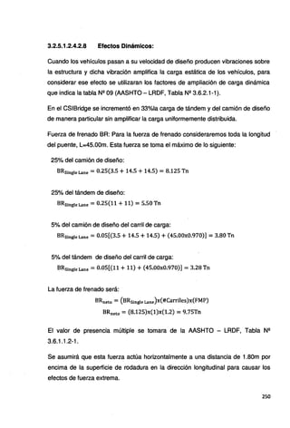 3.2.5.1.2.4.2.8 Efectos Dinámicos:
Cuando los vehículos pasan a su velocidad de diseño producen vibraciones sobre
la estructura y dicha vibración amplifica la carga estática de los vehículos, para
considerar ese efecto se utilizaran los factores de ampliación de carga dinámica
que indica la tabla Nº 09 (AASHTO - LRDF, Tabla Nº 3.6.2.1-1 ).
En el CSIBridge se incrementó en 33%1a carga de tándem y del camión de diseño
de manera particular sin amplificar la carga uniformemente distribuida.
Fuerza de frenado BR: Para la fuerza de frenado consideraremos toda la longitud
del puente, L=45.00m. Esta fuerza se toma el máximo de lo siguiente:
25% del camión de diseño:
BRsingleLane = 0.25(3.5 + 14.5 + 14.5) = 8.125 Tn
25% del tándem de diseño:
BRsingleLane = 0.25(11+11) =5.50 Tn
5% del camión de diseño del carril de carga:
BRsingle Lane = 0.05[(3.5 + 14.5 + 14.5) + (45.00x0.970)] = 3.80 Tn
5% del tándem de diseño del carril de carga:
BRsingle Lane = 0.05[(11+11) + (45.00x0.970)] = 3.28 Tn
La fuerza de frenado será:
BRneto = (BRsingle Lane)x(#Carriles)x(FMP)
BRneto = (8.125)x(1)x(1.2) = 9.75Tn
El valor de presencia múltiple se tomara de la AASHTO - LRDF, Tabla Nº
3.6.1.1.2-1.
Se asumirá que esta fuerza actúa horizontalmente a una distancia de 1.80m por
encima de la superficie de rodadura en la dirección longitudinal para causar los
efectos de fuerza extrema.
250
 