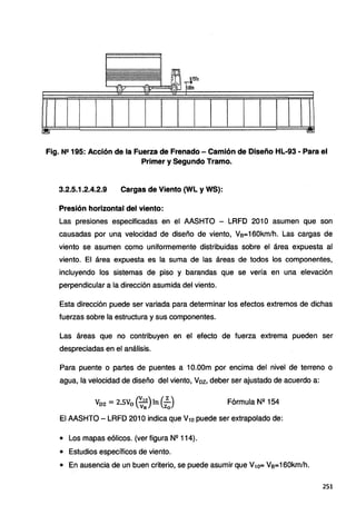 Fig. N2 195: Acción de la Fuerza de Frenado- Camión de Diseño HL-93 - Para el
Primer y Segundo Tramo.
3.2.5.1.2.4.2.9 Cargas de Viento (WL y WS):
Presión horizontal del viento:
Las presiones especificadas en el AASHTO - LRFD 201 O asumen que son
causadas por una, velocidad de diseño de viento, Vs=160km/h. Las cargas de
viento se asumen como uniformemente distribuidas sobre el área expuesta al
viento. El área expuesta es la suma de las áreas de todos los componentes,
incluyendo los sistemas de piso y barandas que se vería en una elevación
perpendicular a la dirección asumida del viento.
Esta dirección puede ser variada para determinar los efectos extremos de dichas
fuerzas sobre la estructura y sus componentes.
Las áreas que no contribuyen en el efecto de fuerza extrema pueden ser
despreciadas en el análisis.
Para puente o partes de puentes a 1O.OOm por encima del nivel de terreno o
agua, la velocidad de diseño del viento, Voz, deber ser ajustado de acuerdo a:
Voz = 2.SV0 {;~)In (2
2
J Fórmula N11
154
El AASHTO- LRFD 2010 indica que V10 puede ser extrapolado de:
• Los mapas eólicos. (ver figura Nº 114).
• Estudios específicos de viento.
• En ausencia de un buen criterio, se puede asumir que V10= Va=160km/h.
251
 
