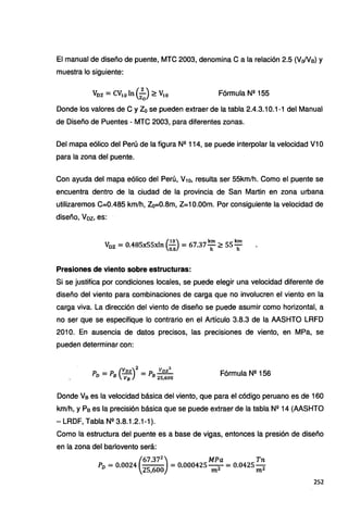 El manual de diseño de puente, MTC 2003, denomina Ca la relación 2.5 (Vo/Ve) y
muestra lo siguiente:
Fórmula Nº 155
Donde los valores de C y Zo se pueden extraer de la tabla 2.4.3.10.1-1 del Manual
de Diseño de Puentes - MTC 2003, para diferentes zonas.
Del mapa eólico del Perú de la figura Nº 114, se puede interpolar la velocidad V1 O
para la zona del puente.
Con ayuda del mapa eólico del Perú, V10, resulta ser 55km/h. Como el puente se
encuentra dentro de la ciudad de la provincia de San Martin en zona urbana
utilizaremos C=0.485 km/h, Zo=0.8m, Z=1 O.OOm. Por consiguiente la velocidad de
diseño, Voz, es:
(
10) km km
Voz= 0.485x55xln 0:S = 67.37h" ~ 55h"
Presiones de viento sobre estructuras:
Si se justifica por condiciones locales, se puede elegir una velocidad diferente de
diseño del viento para combinaciones de carga que no involucren el viento en la
carga viva. La dirección del viento de diseño se puede asumir como horizontal, a
no ser que se especifique lo contrario en el Artículo 3.8.3 de la AASHTO LRFD
201 O. En ausencia de datos precisos, las precisiones de viento, en MPa, se
pueden determinar con:
P =P (Vnz)2=p Vnz2
D B Va B 25,600
Fórmula Nº 156
Donde Ve es la velocidad básica del viento, que para el código peruano es de 160
km/h, y Pe es la precisión básica que se puede extraer de la tabla N2 14 (AASHTO
- LRDF, Tabla Nº 3.8.1.2.1-1 ).
Como la estructura del puente es a base de vigas, entonces la presión de diseño
en la zona del barlovento será:
(
67.372
) MPa Tn
P0 = 0.0024
251600
= 0.000425 m2 = 0.0425 m2
252
 