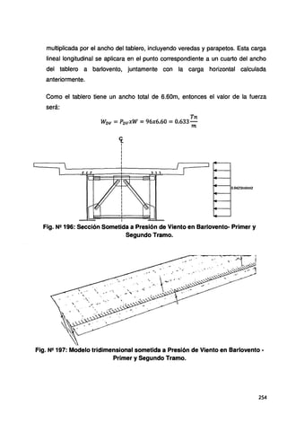multiplicada por el ancho del tablero, incluyendo veredas y parapetos. Esta carga
lineal longitudinal se aplicara en el punto correspondiente a un cuarto del ancho
del tablero a barlovento, juntamente con la carga horizontal calculada
anteriormente.
Como el tablero tiene un ancho total de 6.60m, entonces el valor de la fuerza
será:
Tn
WDv =PDvxW =96x6.60 =0.633-
m
<[
1
1
i
i
1
i
0.0425tnf/m12
'~
Fig. Ne 196: Sección Sometida a Presión de Viento en Barlovento- Primer y
Segundo Tramo.
Fig. N2 197: Modelo tridimensional sometida a Presión de Viento en Barlovento -
Primer y Segundo Tramo.
254
 