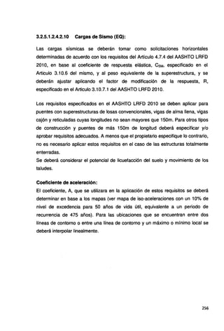 3.2.5.1.2.4.2.10 Cargas de Sismo (EQ):
Las cargas sísmicas se deberán tomar como solicitaciones horizontales
determinadas de acuerdo con los requisitos del Artículo 4.7.4 del AASHTO LRFD
2010, en base al coeficiente de respuesta elástica, CsM. especificado en el
Articulo 3.10.6 del mismo, y al peso equivalente de la superestructura, y se
deberán ajustar aplicando el factor de modificación de la respuesta, R,
especificado en el Articulo 3.10.7.1 del AASHTO LRFD 201 O.
Los requisitos especificados en el AASHTO LRFD 201 O se deben aplicar para
puentes con superestructuras de losas convencionales, vigas de alma llena, vigas
cajón y reticuladas cuyas longitudes no sean mayores que 150m. Para otros tipos
de construcción y puentes de más 150m de longitud deberá especificar y/o
aprobar requisitos adecuados. A menos que el propietario especifique lo contrario,
no es necesario aplicar estos requisitos en el caso de las estructuras totalmente
enterradas.
Se deberá considerar el potencial de licuefacción del suelo y movimiento de los
taludes.
Coeficiente de aceleración:
El coeficiente, A, que se utilizara en la aplicación de estos requisitos se deberá
determinar en base a los mapas (ver mapa de isa-aceleraciones con un 10% de
nivel de excedencia para 50 años de vida útil, equivalente a un periodo de
recurrencia de 475 años). Para las ubicaciones que se encuentran entre dos
líneas de contorno o entre una línea de contorno y un máximo o mínimo local se
deberá interpolar linealmente.
256
 