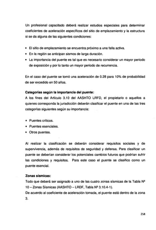 Un profesional capacitado deberá realizar estudios especiales para determinar
coeficientes de aceleración específicos del sitio de emplazamiento y la estructura
si se da alguna de las siguientes condiciones:
• El sitio de emplazamiento se encuentra próximo a una falla activa.
• En la región se anticipan sismos de larga duración.
• La importancia del puente es tal que es necesario considerar un mayor periodo
de exposición y por lo tanto un mayor periodo de recurrencia.
En el caso del puente se tomó una aceleración de 0.28 para 10% de probabilidad
de ser excedido en 50 años.
Categorías según la importancia del puente:
A los fines del Artículo 3.1 O del AASHTO LRFD, el propietario o aquellos a
quienes corresponda la jurisdicción deberán clasificar el puente en una de las tres
categorías siguientes según su importancia:
• Puentes críticos.
• Puentes esenciales.
• Otros puentes.
Al realizar la clasificación se deberán considerar requisitos sociales y de
supervivencia, además de requisitos de seguridad y defensa. Para clasificar un
puente se deberían considerar los potenciales cambios futuros que podrían sufrir
las condiciones y requisitos. Para este caso el puente se clasifico como un
puente esencial.
Zonas sísmicas:
Todo que deberá ser asignado a uno de las cuatro zonas sísmicas de la Tabla N2
1O- Zonas Sísmicas (AASHTO - LRDF, Tabla N2 3.10.4-1 ).
De acuerdo al coeficiente de aceleración tomada, el puente está dentro de la zona
3.
258
 