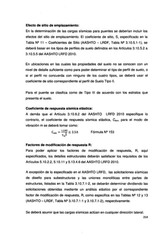 Efecto de sitio de emplazamiento:
En la determinación de las cargas sísmicas para puentes se deberían incluir los
efectos del sitio de emplazamiento. El coeficiente de sitio, S, especificado en la
Tabla Nº 11 - Coeficientes de Sitio (AASHTO - LRDF, Tabla N2 3.10.5.1-1 ), se
deberá basar en los tipos de perfiles de suelo definidos en los Artículos 3.10.5.2 a
3.10.5.5 del AASHTO LRFD 201 O.
En ubicaciones en las cuales las propiedades del suelo no se conocen con un
nivel de detalle suficiente como para poder determinar el tipo de perfil de suelo, o
si el perfil no concuerda con ninguno de los cuatro tipos, se deberá usar el
coeficiente de sitio correspondiente al perfil de Suelo Tipo 11.
Para el puente se clasifica como de Tipo 111 de acuerdo con los estratos que
presenta el suelo.
Coeficiente de respuesta sísmica elástica:
A demás que el Artículo 3.10.6.2 del AASHTO LRFD 201 O especifique lo
contrario, el coeficiente de respuesta sísmica elástica, Csm. para el modo de
vibración m se deberá tomar como:
e - 1,2AS < 2 SA
sm - z - • Fórmula Nº 153
Tm3
Factores de modificación de respuesta R:
Para poder aplicar los factores de modificación de respuesta, R, aquí
especificados, los detalles estructurales deberán satisfacer los requisitos de los
Artículos 5.10.2.2, 5.10.11 y 5.13.4.6 del AASHTO LRFD 201 O.
A excepción de lo especificado en el AASHTO LRFD, las solicitaciones sísmicas
de diseño para subestructuras y las uniones monolíticas entre partes de
estructuras, listadas en la Tabla 3.10.7.1-2, se deberán determinar dividiendo las
solicitaciones obtenidas mediante un análisis elástico por el correspondiente
factor de modificación de respuesta, R, como especifica en las Tablas Nº 12 y 13
(AASHTO - LRDF, Tabla Nº 3.1O.7.1-1 y 3.1O.7.1-2), respectivamente.
Se deberá asumir que las cargas sísmicas actúan en cualquier dirección lateral.
259
 