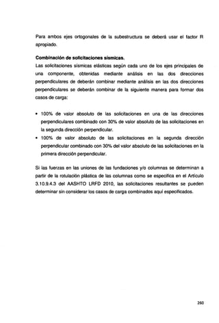 Para ambos ejes ortogonales de la subestructura se deberá usar el factor A
apropiado.
Combinación de solicitaciones sísmicas.
Las solicitaciones sísmicas elásticas según cada uno de los ejes principales de
una componente, obtenidas mediante análisis en las dos direcciones
perpendiculares de deberán combinar mediante análisis en las dos direcciones
perpendiculares se deberán combinar de la siguiente manera para formar dos
casos de carga:
• 100% de valor absoluto de las solicitaciones en una de las direcciones
perpendiculares combinado con 30% de valor absoluto de las solicitaciones en
la segunda dirección perpendicular.
• 100% de valor absoluto de las solicitaciones en la segunda dirección
perpendicular combinado con 30% del valor absoluto de las solicitaciones en la
primera dirección perpendicular.
Si las fuerzas en las uniones de las fundaciones y/o columnas se determinan a
partir de la rotulación plástica de las columnas como se especifica en el Artículo
3.10.9.4.3 del AASHTO LRFD 201 O, las solicitaciones resultantes se pueden
determinar sin considerar los casos de carga combinados aquí especificados.
260
 