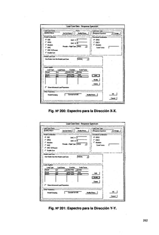 load Case Data - Response Spectrum
r-loadC-Name -· j rtloles--=-.._.;rloadc;;..,TJ'PO-.--.· ~
¡,ESPECTRO~ SdO~~ ~IS~~---u L .
1R~~-~"?~e'9>.-~u
rM:~-~- . GMCnji.-------,,r~~~-- . . 1
!, ~~ GMc12lo. 111 ~=. JI I
' Peñodic•Rigidl)'PO ISRSS 01 !
¡ f' GMC ..!J • ¡ S~F.octor 1 l
' (' NRC 10Percerot !t '
l (' Deo.ble Sum ' i
 ..._________J L___________..J 1
r-Moda!LoadC..se- ---~----¡
¡UseModesfromthisModalloadC- .. JMllDAL . ij 1 .•
L"_____......___._·-.-··-~·_.J l
r Load; Ai>l>ied 1
. ! loadTJ'PO LoadName F....ction SC<lleFactor l :
1 Modal 0""""'1g j Corntan! al 0.05 Modly/S~... 1 ) _2!.:._j 1
ll:_______
.---·- __J ~_J
Fig. N2 200: Espectro para la Dirección X-X.
load Case Da·ta - Response Spectrum
rDlherPorameters-~····---------·------1
~ ...,_ 1 _...~ ,..,,..._¡ i
Fig. N2 201: Espectro para la Dirección Y-Y.
262
 