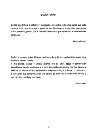DEDICATORIAS
Dedico este trabajo al esfuerzo y dedicación, pero sobre todo a las ganas que cada
persona tiene para superarse a pesar de las dificultades o limitaciones que se les
pueda presentar, puesto que al final uno obtendrá lo que desea solo a base de estas
consignas.
Renzo Renato.
Dedico la presente tesis a Dios por mostrarme día a día que con humildad, paciencia y
sabiduría, todo es posible.
A mis padres, Maritza y Olwart, quienes con su amor, apoyo y comprensión
incondicional estuvieron siempre a lo largo de mi vida estudiantil; a mis tíos, Victoria y
Wildoro, por todo el apoyo y los buenos consejos para seguir adelante con mis metas;
a todos ellos que siempre tuvieron una palabra de aliento en los momentos difíciles y
que han sido incentivos en mi vida.
Juan Carlos.
lll
 
