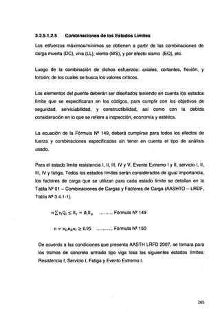 3.2.5.1.2.5 Combinaciones de los Estados Límites
Los esfuerzos máximos/mínimos se obtienen a partir de las combinaciones de
carga muerta (OC), viva (LL), viento (WS), y por efecto sismo (EQ), etc.
Luego de la combinación de dichos esfuerzos: axiales, cortantes, flexión, y
torsión; de los cuales se busca los valores críticos.
Los elementos del puente deberán ser diseñados teniendo en cuenta los estados
límite que se especificaran en los códigos, para cumplir con los objetivos de
seguridad, serviciabilidad, y constructibilidad, así como con la debida
consideración en lo que se refiere a inspección, economía y estética.
La ecuación de la Fórmula N2 149, deberá cumplirse para todos los efectos de
fuerza y combinaciones especificadas sin tener en cuenta el tipo de análisis
usado.
Para el estado limite resistencia 1, 11, 111, IV y V, Evento Extremo 1y11, servicio 1, 11,
111, IV y fatiga. Todos los estados límites serán considerados de igual importancia,
los factores de carga que se utilizan para cada estado límite se detallan en la
Tabla Nº 01 - Combinaciones de Cargas y Factores de Carga (AASHTO- LRDF,
Tabla Nº 3.4.1-1).
n = n0nRn1~ 0.95 ........... Fórmula Nº 150
De acuerdo a las condiciones que presenta AASTH LRFD 2007, se tomara para
los tramos de concreto armado tipo viga losa los siguientes estados límites:
Resistencia 1, Servicio 1, Fatiga y Evento Extremo l.
265
 