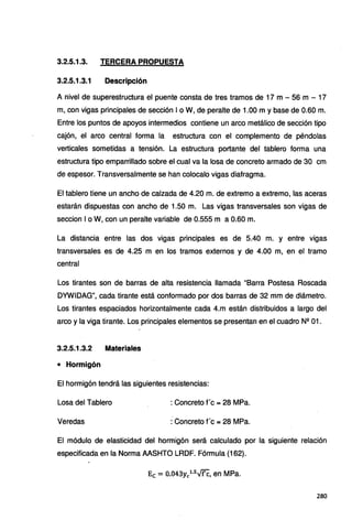 3.2.5.1.3. TERCERA PROPUESTA
3.2.5.1.3.1 Descripción
A nivel de superestructura el puente consta de tres tramos de 17 m - 56 m - 17
m, con vigas principales de sección 1o W, de peralte de 1.00 m y base de 0.60 m.
Entre los puntos de apoyos intermedios contiene un arco metálico de sección tipo
cajón, el arco central forma la estructura con el complemento de péndolas
verticales sometidas a tensión. La estructura portante del tablero forma una
estructura tipo emparrillado sobre el cual va la losa de concreto armado de 30 cm
de espesor. Transversalmente se han colocalo vigas diafragma.
El tablero tiene un ancho de calzada de 4.20 m. de extremo a extremo, las aceras.
estarán dispuestas con ancho de 1.50 m. Las vigas transversales son vigas de
seccion 1o W, con un peralte variable de 0.555 m a 0.60 m.
La distancia entre las dos vigas principales es de 5.40 m. y entre vigas
transversales es de 4.25 m en los tramos externos y de 4.00 m, en el tramo
central
Los tirantes son de barras de alta resistencia llamada "Barra Postesa Roscada
DYWIDAG", cada tirante está conformado por dos barras de 32 mm de diámetro.
Los tirantes espaciados horizontalmente cada 4.m están distribuidos a largo del
arco y la viga tirante. Los principales elementos se presentan en el cuadro N2
01.
3.2.5.1.3.2 Materiales
• Hormigón
El hormigón tendrá las siguientes resistencias:
Losa del Tablero : Concreto f'c = 28 MPa.
Veredas : Concreto f'c =28 MPa.
El módulo de elasticidad del hormigón será calculado por la siguiente relación
especificada en la Norma AASHTO LRDF. Fórmula (162).
Ec = 0.043yc1
·
5
-v'fc, en MPa.
280
 