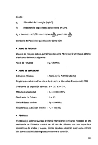 Dónde:
Ye : Densidad del hormigón (kg/m3).
fe : Resistencia especificada del concreto en MPa.
kg kg
Ec =0.043x2,3201
·
5
fflx10 =254,260.8-
2
, paraf'c 280 - 2
cm cm
El módulo de Poisson se puede asumir como 0.20.
• Acero de Refuerzo
El acero de refuerzo deberá cumplir con la norma ASTM A615 Gr 60 para obtener
el esfuerzo de fluencia siguiente:
Acero de Refuerzo : fy=420 MPa
• Acero de Estructural
Estructura Metálica : Acero ASTM A709 Grado 250
Propiedades del Acero Estructural de Acuerdo al Manual de Puentes del LRFD
Coeficiente de Expansión Térmica: A= 11.7x10-6
/ºC
Módulo de elasticidad : Ea = 200,000 MPa
Coeficiente de Poisson :u= 0.3
Limite Elástico Mínimo : Fy = 250 MPa
Resistencia a la tracción Mínimo : Fu= 408 MPa
• Péndolas
Péndolas del sistema Dywidag Systems lnternational con barras roscadas de alta
resistencia de Diámetro nominal de 32 mm de diámetro con sus respectivos
dispositivos de anclaje y acople. Dichas péndolas deberán tener como mínimo
dos barreras calificadas de protección contra la corrosión.
281
 