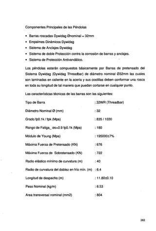 Componentes Principales de las Péndolas
• Barras roscadas Dywidag 0nominal = 32mm
• Empalmes Dinámicos Dywidag
• Sistema de Anclajes Dywidag
• Sistema de doble Protección contra la corrosión de barras y anclajes.
• Sistema de Protección Antivandálico.
Los péndolas estarán compuestos básicamente por Barras de pretensado del
Sistema Dywidag (Dywidag Threadbar) de diámetro nominal 032mm las cuales
son laminadas en caliente en la acería y sus costillas deben conformar una rosca
en toda su longitud de tal manera que puedan cortarse en cualquier punto.
Las características técnicas de las barras son las siguientes:
Tipo de Barra
Diámetro Nominal 0 (mm)
Grado fp0.1 k / fpk (Mpa)
Rango de Fatiga_ ao=0.9 fp0.1 k (Mpa)
Módulo de Young (Mpa)
Máxima Fuerza de Pretensado (KN)
Máxima Fuerza de Sobretensado (KN)
Radio elástico mínimo de curvatura (m)
: 32WR (Threadbar)
: 32
: 835/1030
: 180
: 195000±7%
: 676
: 722
: 40
Radio de curvatura del doblez en frío mín. (m) : 6.4
Longitud de despacho (m) : 11.80±0.1o
Peso Nominal (kg/m) : 6.53
Area transversal nominal (mm2) :804
282
 