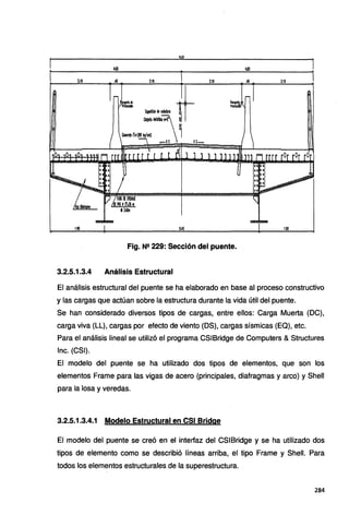 . 4.$3 4.EO
2.10 .40 2.10 2.10 2.10
~I
~rc:280 Wcm2 1
-ei ei-
1.90 uo
Fig. Nº 229: Sección del puente.
3.2.5.1.3.4 Análisis Estructural
El análisis estructural del puente se ha elaborado en base al proceso constructivo
y las cargas que actúan sobre la estructura durante la vida útil del puente.
Se han considerado diversos tipos de cargas, entre ellos: Carga Muerta (OC),
carga viva (LL), cargas por efecto de viento (OS), cargas sísmicas (EQ), etc.
Para el análisis lineal se utilizó el programa CSIBridge de Computers & Structures
lnc. (CSI).
El modelo del puente se ha utilizado dos tipos de elementos, que son los
elementos Frame para las vigas de acero (principales, diafragmas y arco) y Shell
para la losa y veredas.
3.2.5.1.3.4.1 Modelo Estructural en CSI Bridge
El modelo del puente se creó en el interfaz del CSIBridge y se ha utilizado dos
tipos de elemento como se describió líneas arriba, el tipo Frame y Shell. Para
todos los elementos estructurales de la superestructura.
284
 