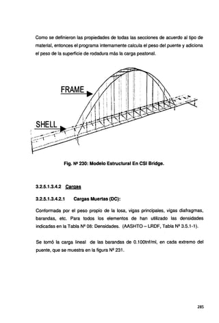 Como se definieron las propiedades de todas las secciones de acuerdo al tipo de
material, entonces el programa internamente calcula el peso del puente y adiciona
el peso de la superficie de rodadura más la carga peatonal.
Fig. Ne 230: Modelo Estructural En CSI Bridge.
3.2.5.1.3.4.2 Cargas
3.2.5.1.3.4.2.1 Cargas Muertas (DC):
Conformada por el peso propio de la losa, vigas principales, vigas diafragmas,
barandas, etc. Para todos los elementos de han utilizado las densidades
indicadas en la Tabla Nº 08: Densidades. (AASHTO - LRDF, Tabla Nº 3.5.1-1 ).
Se tomó la carga lineal de las barandas de 0.1 OOtnf/ml, en cada extremo del
puente, que se muestra en la figura Nº 231.
285
 