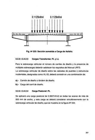 O
.1125tnf/ml 0.1125tnf/ml
Fig. N2 233: Sección sometida a Carga de Asfalto.
3.2.5.1.3.4.2.3 Cargas Transitorias: PL y LL
Para la sobrecarga vehicular el número de carriles de diseño y la presencia de
múltiples sobrecargas deberán satisfacer los requisitos del Manual LRFD.
La sobrecarga vehicular de diseño sobre las calzadas de puentes o estructuras
incidentales, designadas como HL-93, deberá consistir en una combinación de:
a).· Camión de diseño o tándem de diseño.
b).· Carga del carril de diseño.
3.2.5.1.3.4.2.4 Carga Peatonal: PL
Se aplicará una carga peatonal de 0.360Tnf/m2 en todas las aceras de más de
600 mm de ancho, y esta carga se deberá considerar simultáneamente con la
sobrecarga vehicular de diseño, que se muestra en la figura N2 234.
287
 
