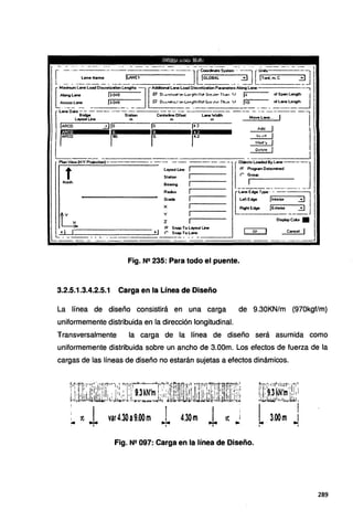 L=---~-:ff•m:_~ ___F---~~- -io==S~=_-_ ~] o~a:.m.C ~]
[
Maximum Lane load Oisaetization lengths~ Additionel lane load Oisaetization Pararneter• Along lane --,
Alonglane 13.048 P' º""''dizd'<>n L=~htlot Cire.;<"' Tt.an 11 14 ol Span lengt~
Aaosslane !J.048 ¡:; o,.._.,et..i..;•onLu-o7hNctúre;t« Th-,n 1/ 110 ollanelength
- r-- --- ~--· - ·--~ - - -
LaneDal==--·--st:ion ~;:-Off~----.:-;;;f.;;;- --M~:ar::--,---1
jARco :::J jo. jo 142 Add 1
rtAjt!o r~- r~- r¡~ In rl 1
1 Mod'y _
º'""t" 1
layout Une 1
Station 1
Beering 1
Aadius 1
Grade t
X 1
y 1
2 1
r.- Snap To Layout Une
•I ("" SnapTolane Cancel 1
i____ · - - - - - - - - - - - - - - ---- -- -
Fig. N"' 235: Para todo el puente.
3.2.5.1.3.4.2.5.1 Carga en la Línea de Diseño
La línea de diseño consistirá en una carga de 9.30KN/m (970kgf/m)
uniformemente distribuida en la dirección longitudinal.
Transversalmente la carga de la línea de diseño será asumida como
uniformemente distribuida sobre un ancho de 3.00m. Los efectos de fuerza de la
cargas de las líneas de diseño no estarán sujetas a efectos dinámicos.
Fig. N"' 097: Carga en la línea de Diseño.
289
 