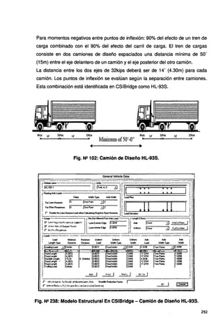 Para momentos negativos entre puntos de inflexión: 90% del efecto de un tren de
carga combinado con el 90% del efecto del carril de carga. El tren de cargas
consiste en dos camiones de diseño espaciados una distancia mínima de 50'
(1 Sm} entre el eje delantero de un camión y el eje posterior del otro camión.
La distancia entre los dos ejes de 32kips deberá ser de 14' (4.30m} para cada
camión. Los puntos de inflexión se evalúan según la separación entre camiones.
Esta combinación está identificada en CSIBridge como HL-93S.
Skips 14' 14' 32kips
Minimum of50'-011
8kips 14' 32kip¡ 14' 32kips
Fig. N2 102: Camión de Diseño HL-93S.
General Vehide Data
G~7 -- u - · - 1[Ei-.m.-C_·--3J-.
-·¡¡·.,,~~- ••• : •• j=Jljl
¡
rflodingAxteload• '.'.::-=====·=·==·=====-=·==·=====·
¡ Vl!lue WldlhType A>deWdh ¡Loadl'lan 1
j F0<L.1neMoment• lo. lorePori 31 , lI
11 11
j
1
¡
1
F0<0lhelA- ,¡o lonoPon 31 ¡
l
t t
~Oc.blethe Lane Momerol Load when ~Negative Span Momerolo ¡ Load Elevlltion j
.-Utage fMinOmAlowedFromA>deload--:--t rlenglhEffects 1
j P L~l1ei¡;c'"V~Mo,~•ati.lll'P<'-.< l1.aneEx1eriorEdge lo.3048 .· .. . !J Axte l:·lone 3 MooJy/%a..... 1
1 P w"""Vei•.~..is""""'•c:ce> LanehteriorEdge Jo609S 1 Unlonn jNone ::::J M<.4'>1:>how 1
1
1
~ic1i..>ll"'4Jllfl'-"' __j,__I--~·--------~
rload•----- - - ·-:__----~---·-------·----- - - - - - · - -
1
1 Load Minirrun Maxinun Unlonn Uriforrn Urif0<m Alde .Axte Axte
¡ lenglh T¡.ope Omence DWence Load lf!Clh Type W!Clh Load Wdh Type wdlh 1
¡lteacfngLoad 3¡1n1~. 1 . jo.ssn IF•:edwtdlh :::Jl304s ... . 14.3436 lrwoPon• · 3¡1.8288. .
1
.
¡l. ·~~st ::~~ 'F!'.~r,~ ~=~=
1
I:: :·i:~1~ ¡:~= ~:=
1
. Vorioble Length 15.24 O. OrñieJ ' 0.8572 FixedWid!h 3.048 4.3436 Two PoOú 1.8288 l
: Fi><edlenglh ' 4.2672 0.8572 Fo<edlfrdlh 3.048 17.3744 TwoPoirts 1.8288
l Foced Lengh . 4.2672 •o.asn Fixedlfrdlh 3.048 .17.3744 . Two Pon. 1.8288 l
Troin!I Load tnlinie . o.asn Fixedifodlh 3.048
l
¡1
. ~~~~ !
r /~h:t:l11pp'~ ToSlrd<fo!l'@ee~!~~OtiJ SbaddleAeductionfactor !
r Vtlt~ R~::.1> Foi'J In l- ~n l:.'1! lcoi;¡.~J<l'NJ 0.eeW)
Fig. N2 238: Modelo Estructural En CSIBridge - Camión de Diseño HL·93S.
292
 