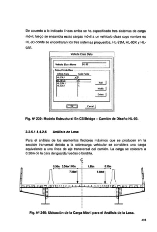 De acuerdo a lo indicado líneas arriba se ha especificado tres sistemas de carga
móvil, luego se ensambla estas cargas móvil a un vehículo clase cuyo nombre es
HL-93 donde se encontraran los tres sistemas propuestos, HL-93M, HL-93K y HL-
93S.
Vehide Class Data
1
!HL·93 .
1
Vehicle Class Name ..~.
~Define Vehicle Class
Vehiele Name Sca1e Facto!
IHL·SJK·1 31t
t•ll .... _ji
íl l .,
1
HL·93M·1 1. Add
HL-93S·1 1.
Modify 1
' Delete 1
l¡_Q.K :JI Cancel 1
Fig. N!! 239: Modelo Estructural En CSIBridge- Camión de Diseño HL-93.
3.2.5.1.1.4.2.6 Análisis de Losa
Para el análisis de los momentos flectores máximos que se producen en la
sección tranversal debido a la sobrecarga vehicular se considera una carga
equivalente a una línea de eje transversal del camión. La carga se colocara a
0.30m de la cara del guardarruedas o bordillo.
<t
1
0.30m 0.30m-1.80m i 1.80m 0.30m
7.38tnf 7.391nf
Fig. N2 240: Ubicación de la Carga Móvil para el Análisis de la Losa.
293
 