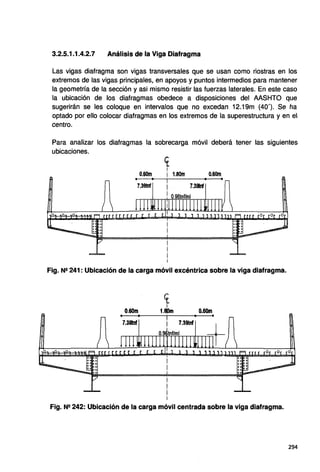 3.2.5.1.1.4.2.7 Análisis de la Viga Diafragma
Las vigas diafragma son vigas transversales que se usan como riostras en los
extremos de las vigas principales, en apoyos y puntos intermedios para mantener
la geometría de la sección y asi mismo resistir las fuerzas laterales. En este caso
la ubicación de los diafragmas obedece a disposiciones del AASHTO que
sugerirán se les coloque en intervalos que no excedan 12.19m (40'). Se ha
optado por ello colocar diafragmas en los extremos de la superestructura y en e
centro.
Para analizar los diafragmas la sobrecarga móvil deberá tener las siguientes
ubicaciones.
et
1
0.60m i 1.80m 0.60m
Fig. Ne 241: Ubicación de la carga móvil excéntrica sobre la viga diafragma.
0.60m 0.60m
7.39tnf
Fig. Ne 242: Ubicación de la carga móvil centrada sobre la viga diafragma.
294
 