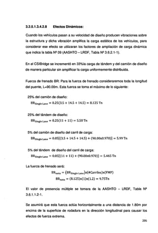 3.2.5.1.3.4.2.8 Efectos Dinámicos:
Cuando los vehículos pasan a su velocidad de diseño producen vibraciones sobre
la estructura y dicha vibración amplifica la carga estática de los vehículos, para
considerar ese efecto se utilizaran los factores de ampliación de carga dinámica
que indica la tabla Nº 09 (AASHTO - LRDF, Tabla Nº 3.6.2.1-1 ).
En el CSIBridge se incrementó en 33%1a carga de tándem y del camión de diseño
de manera particular sin amplificar la carga uniformemente distribuida.
Fuerza de frenado BR: Para la fuerza de frenado consideraremos toda la longitud
del puente, L=90.00m. Esta fuerza se toma el máximo de lo siguiente:
25% del camión de diseño:
BRsingle Lane = 0.25(3.5 + 14.5 + 14.5) = 8.125 Tn
25% del tándem de diseño:
BRsingle Lane = 0.25(11+11) = 5.50 Tn
5% del camión de diseño del carril de carga:
BRs1ngleLane =0.05[(3.5+14.5+14.5) + (90.00x0.970)] = 5.99Tn
5% del tándem de diseño del carril de carga:
BRsingle Lane = 0.05[(11+11) + (90.00x0.970)] = 5.465 Tn
La fuerza de frenado será:
BRneto = (BRsingle Lane)x(#Carriles)x(FMP)
BRneto = (8.125)x(1)x(1.2) = 9.75Tn
El valor de presencia múltiple se tomara de la AASHTO - LRDF, Tabla Nº
3.6.1.1.2-1.
Se asumirá que esta fuerza actúa horizontalmente a una distancia de 1.80m por
encima de la superficie de rodadura en la dirección longitudinal para causar los
efectos de fuerza extrema.
295
 