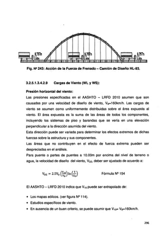 Fig. N2 243: Acción de la Fuerza de Frenado - Camión de Diseño HL-93.
3.2.5.1.3.4.2.9 Cargas de Viento {WL y WS):
Presión horizontal del viento:
Las presiones especificadas en el AASHTO - LRFD 201 O asumen que son
causadas por una velocidad de diseño de viento, Vs=160km/h. Las cargas de
viento se asumen como uniformemente distribuidas sobre el área expuesta al
viento. El área expuesta es la suma de las áreas de todos los componentes,
incluyendo los sistemas de piso y barandas que se vería en una elevación
perpendicular a la dirección asumida del viento.
Esta dirección puede ser variada para determinar los efectos extremos de dichas
fuerzas sobre la estructura y sus componentes.
Las áreas que no contribuyen en el efecto de fuerza extrema pueden ser
despreciadas en el análisis.
Para puente o partes de puentes a 1O.OOm por encima del nivel de terreno o
agua, la velocidad de diseño del viento, Voz, deber ser ajustado de acuerdo a:
Voz = 2.5V0 (:~º)In (:J Fórmula Nº 154
El AASHTO - LRFD 201 Oindica que V1o puede ser extrapolado de:
• Los mapas eólicos. (ver figura Nº 114).
• Estudios específicos de viento.
• En ausencia de un buen criterio, se puede asumir que V10= Vs=160km/h.
296
 