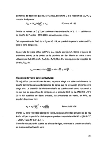 El manual de diseño de puente, MTC 2003, denomina Ca la relación 2.5 (Vo/Ve) y
muestra lo siguiente:
Voz =CV10 ln (zzJ ~ V
10 Fórmula N11 155
Donde los valores de C y Z0 se pueden extraer de la tabla 2.4.3.10.1-1 del Manual
de Diseño de Puentes - MTC 2003, para diferentes zonas.
Del mapa eólico del Perú de la figura N11 114, se puede interpolar la velocidad V10
para la zona del puente.
Con ayuda del mapa eólico del Perú, V10, resulta ser 55km/h. Como el puente se
encuentra dentro de la ciudad de la provincia de San Martin en zona urbana
utilizaremos C=0.485 km/h, Zo=0.8m, Z=10.00m. Por consiguiente la velocidad de
diseño, Voz, es:
(
10) km km
Vvz = 0.485x55xln - = 87.42- ~ 55-
o.a h h
Presiones de viento sobre estructuras:
Si se justifica por condiciones locales, se puede elegir una velocidad diferente de
diseño del viento para combinaciones de carga que no involucren el viento en la
carga viva. La dirección del viento de diseño se puede asumir como horizontal, a
no ser que se especifique lo contrario en el artículo 3.8.3 de la AASHTO LRFD
201 O. En ausencia de datos precisos, las precisiones de viento, en MPa, se
pueden determinar con:
p = p (Vnz)2= p Vnz2
D B Va B 25,600
Fórmula N11 156
Donde Ve es la velocidad básica del viento, que para el código peruano es de 160
km/h, y Pe es la precisión básica que se puede extraer de la tabla N11 14 (AASHTO
- LRDF, Tabla N11 3.8.1.2.1-1 ).
Como la estructura del puente es a base de vigas, entonces la presión de diseño
en la zona del barlovento será:
297
 