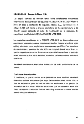 3.2.5.1.3.4.2.10 Cargas de Sismo (EQ):
Las cargas sísmicas se deberán tomar como solicitaciones horizontales
determinadas de acuerdo con los requisitos del Artículo 4.7.4 del AASHTO LRFD
201 O, en base al coeficiente de respuesta elástica, CsM, especificado en el
Articulo 3.10.6 del mismo, y al peso equivalente de la superestructura, y se
deberán ajustar aplicando el factor de modificación de la respuesta, R,
especificado en el Articulo 3.10.7.1 del AASHTO LRFD 2010.
Los requisitos especificados en el AASHTO LRFD 201 O se deben aplicar para
puentes con superestructuras de losas convencionales, vigas de alma llena, vigas
cajón y reticuladas cuyas longitudes no sean mayores que 150m. Para otros tipos
de construcción y puentes de más 1SOm de longitud deberá especificar y/o
aprobar requisitos adecuados. A menos que el propietario especifique lo contrario,
no es necesario aplicar estos requisitos en el caso de las estructuras totalmente
enterradas.
Se deberá considerar el potencial de licuefacción del suelo y movimiento de los
taludes.
Coeficiente de aceleración:
El coeficiente, A, que se utilizara en la aplicación de estos requisitos se deberá
determinar en base a los mapas (ver mapa de isa-aceleraciones con un 10% de
nivel de excedencia para 50 años de vida útil, equivalente a un periodo de
recurrencia de 475 años). Para las ubicaciones que se encuentran entre dos
líneas de contorno o entre una línea de contorno y un máximo o mínimo local se
deberá interpolar linealmente.
301
 