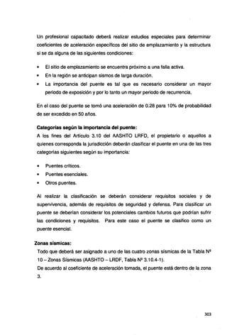 Un profesional capacitado deberá realizar estudios especiales para determinar
coeficientes de aceleración específicos del sitio de emplazamiento y la estructura
si se da alguna de las siguientes condiciones:
• El sitio de emplazamiento se encuentra próximo a una falla activa.
• En la región se anticipan sismos de larga duración.
• La importancia del puente es tal que es necesario considerar un mayor
periodo de exposición y por lo tanto un mayor periodo de recurrencia.
En el caso del puente se tomó una aceleración de 0.28 para 10% de probabilidad
de ser excedido en 50 años.
Categorías según la importancia del puente:
A los fines del Artículo 3.1 O del AASHTO LRFD, el propietario o aquellos a
quienes corresponda la jurisdicción deberán clasificar el puente en una de las tres
categorías siguientes según su importancia:
• Puentes críticos.
• Puentes esenciales.
• Otros puentes.
Al realizar la clasificación se deberán considerar requisitos sociales y de
supervivencia, además de requisitos de seguridad y defensa. Para clasificar un
puente se deberían considerar los potenciales cambios futuros que podrían sufrir
las condiciones y requisitos. Para este caso el puente se clasifico como un
puente esencial.
Zonas sísmicas:
Todo que deberá ser asignado a uno de las cuatro zonas sísmicas de la Tabla Nº
1O-Zonas Sísmicas (AASHTO - LRDF, Tabla Nº 3.10.4-1 ).
De acuerdo al coeficiente de aceleración tomada, el puente está dentro de la zona
3.
303
 