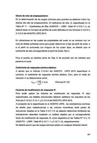 Efecto de sitio de emplazamiento:
En la determinación de las cargas sísmicas para puentes se deberían incluir los
efectos del sitio de emplazamiento. El coeficiente de sitio, S, especificado en la
Tabla N2 11 - Coeficientes de Sitio (AASHTO - LRDF, Tabla N2 3.10.5.1-1), se
deberá basar en los tipos de perfiles de suelo definidos en los Artículos 3.10.5.2 a
3.10.5.5 del AASHTO LRFD 201 O.
En ubicaciones en las cuales las propiedades del suelo no se conocen con un
nivel de detalle suficiente como para poder determinar el tipo de perfil de suelo, o
si el perfil no concuerda con ninguno de los cuatro tipos, se deberá usar el
coeficiente de sitio correspondiente al perfil de Suelo Tipo 11.
Para el puente se clasifica como de Tipo 111 de acuerdo con los estratos que
presenta el suelo.
Coeficiente de respuesta sísmica elástica:
A demás que el Artículo 3.10.6.2 del AASHTO LRFD 201 O especifique lo
contrario, el coeficiente de respuesta sísmica elástica, Csm, para el modo de
vibración m se deberá tomar como:
e - 1,2AS < 2 SA
sm - 2 - • Fórmula Nº 153
Tm3
Factores de modificación de respuesta R:
Para poder aplicar los factores de modificación de respuesta, R, aquí
especificados, los detalles estructurales deberán satisfacer los requisitos de los
Artículos 5.10.2.2, 5.10.11 y 5.13.4.6 del AASHTO LRFD 201 O.
A excepción de lo especificado en el AASHTO LRFD, las solicitaciones sísmicas
de diseño para subestructuras y las uniones monolíticas entre partes de
estructuras, listadas en la Tabla 3.10.7.1-2, se deberán determinar dividiendo las
solicitaciones obtenidas mediante un análisis elástico por el correspondiente
factor de modificación de respuesta, R, como especifica en las Tablas Nº 12 y 13
(AASHTO-LRDF, Tabla N2 3.10.7.1-1y3.10.7.1-2), respectivamente.
Se deberá asumir que las cargas sísmicas actúan en cualquier dirección lateral.
304
 