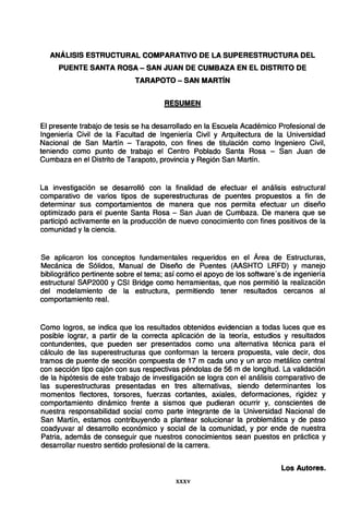 ANÁLISIS ESTRUCTURAL COMPARATIVO DE LA SUPERESTRUCTURA DEL
PUENTE SANTA ROSA- SAN JUAN DE CUMBAZA EN EL DISTRITO DE
TARAPOTO - SAN MARTÍN
RESUMEN
El presente trabajo de tesis se ha desarrollado en la Escuela Académico Profesional de
Ingeniería Civil de la Facultad de Ingeniería Civil y Arquitectura de la Universidad
Nacional de San Martín - Tarapoto, con fines de titulación como Ingeniero Civil,
teniendo como punto de trabajo el Centro Poblado Santa Rosa - San Juan de
Cumbaza en el Distrito de Tarapoto, provincia y Región San Martín.
La investigación se desarrolló con la finalidad de efectuar el análisis estructural
comparativo de varios tipos de superestructuras de puentes propuestos a fin de
determinar sus comportamientos de manera que nos permita efectuar un diseño
optimizado para el puente Santa Rosa - San Juan de Cumbaza. De manera que se
participó activamente en la producción de nuevo conocimiento con fines positivos de la
comunidad y la ciencia.
Se aplicaron los conceptos fundamentales requeridos en el Área de Estructuras,
Mecánica de Sólidos, Manual de Diseño de Puentes (AASHTO LRFD) y manejo
bibliográfico pertinente sobre el tema; así como el apoyo de los software's de ingeniería
estructural SAP2000 y CSI Bridge como herramientas, que nos permitió la realización
del modelamiento de la estructura, permitiendo tener resultados cercanos al
comportamiento real.
Como logros, se indica que los resultados obtenidos evidencian a todas luces que es
posible lograr, a partir de la correcta aplicación de la teoría, estudios y resultados
contundentes, que pueden ser presentados como una alternativa técnica para el
cálculo de las superestructuras que conforman la tercera propuesta, vale decir, dos
tramos de puente de sección compuesta de 17 m cada uno y un arco metálico central
con sección tipo cajón con sus respectivas péndolas de 56 m de longitud. La validación
de la hipótesis de este trabajo de investigación se logra con el análisis comparativo de
las superestructuras presentadas en tres alternativas, siendo determinantes los
momentos flectores, torsores, fuerzas cortantes, axiales, deformaciones, rigidez y
comportamiento dinámico frente a sismos que pudieran ocurrir y, conscientes de
nuestra responsabilidad social como parte integrante de la Universidad Nacional de
San Martín, estamos contribuyendo a plantear solucionar la problemática y de paso
coadyuvar al desarrollo económico y social de la comunidad, y por ende de nuestra
Patria, además de conseguir que nuestros conocimientos sean puestos en práctica y
desarrollar nuestro sentido profesional de la carrera.
Los Autores.
XXXV
 