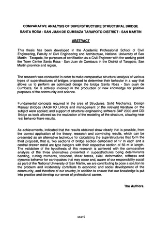 COMPARATIVE ANALYSIS OF SUPERSTRUCTURE STRUCTURAL BRIDGE
SANTA ROSA - SAN JUAN DE CUMBAZA TARAPOTO DISTRICT - SAN MARTIN
ABSTRACT
This thesis has been developed in the Academic Professional School of Civil
Engineering, Faculty of Civil Engineering and Architecture, National University of San
Martin - Tarapoto, for purposes of certification as a Civil Engineer with the working point
the Town Center Santa Rosa - San Juan de Cumbaza in the District of Tarapoto, San
Martin province and region.
The research was conducted in order to make comparativa structural analysis of various
types of superstructures of bridges proposed to determine their behavior in a way that
allows us to perform an optimizad design the bridge Santa Rosa - San Juan de
Cumbaza. So is actively involved in the production of new knowledge for positiva
purposes of the community and science.
Fundamental concepts required in the area of Structures, Solid Mechanics, Design
Manual Bridges (AASHTO LRFD) and management of the relevant literature on the
subject were applied; and support of structural engineering software SAP 2000 and CSI
Bridge as tools allowed us the realization of the modeling of the structure, allowing near
real behavior have results.
As achievements, indicated that the results obtained show clearly that is possible, from
the correct application of the theory, research and convincing results, which can be
presentad as an alternativa technique for calculating the superstructures that form the
third proposal, that is, two sections of bridge section composed of 17 m each and a
central drawer metal are type hangers with their respective section of 56 m in length.
The validation of the hypothesis of this research is achieved with the comparative
analysis of the three alternativas presentad in superstructures being determinants
bending, cutting moments, torsional, shear forces, axial, deformation, stiffness and
dynamic behavior for earthquakes that may occur and, aware of our responsibility social
as part of the National University of San Martin, we are contributing to pose a solution to
the problem and incidentally contribute to economic and social development of the
community, and therefore of our country, in addition to ensure that our knowledge is put
into practica and develop our sense of professional career.
The Authors.
xxxvi
 