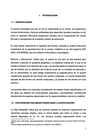 l. INTRODUCCIÓN
1.1 GENERALIDADES
El avance tecnológico que hoy en día se experimenta en el mundo, nos proporciona
nuevas herramientas y técnicas sofisticadas para desarrollar grandes proyectos; es así
como la Ingeniería Estructural proporciona cambios con la incorporación de nuevas
técnicas y concepciones en el análisis y diseño de estructuras.
En este trabajo, utilizaremos la Ingeniería de Puentes, asociado al análisis estructural
comparativo de la superestructura de un puente, mediante el uso del programa SAP
2000 y CSI BRIDGE; que son sofware's informáticos y tecnológicos.
Martínez y Manzanarez1
indican que, un puente es una obra de arte especial para
atravesar a desnivel un accidente geográfico o un obstáculo artificial por el cual no es
posible el tránsito en la dirección de su eje. Los puentes podemos clasificarlos según el
tipo de material, por su utilización, por el tipo de cruce, por su condición de operación o
por su alineamiento; en este trabajo analizaremos la superestructura de un puente
simplemente apoyado de tres tramos con sección compuesta, un puente simplemente
apoyado de dos tramos con sección compuesta y un puente de tres tramos con arco
continuo.
Los puentes deben ser analizados considerando los estados límites especificados a fin
de lograr los objetivos de construibilidad, seguridad y serviciabilidad, considerando
debidamente los aspectos relacionados con la inspeccionabilidad, economía y estética.
1.2 EXPLORACIÓN PRELIMINAR ORIENTANDO LA INVESTIGACIÓN
La Web Wikipedia2
indica que los primeros puentes se realizaron seguramente por
elementos naturales simples, como un tronco dejado caer sobre un arroyo o unas
piedras dispuestas en un río. Los primeros puentes seguramente serían una
1
Martfnez Jáenz, Pedro Moisés - Manzanarez Berroterán, José Salvador, Diseño de Puentes con fa Norma AASHTO LRFD 2005,
pág.3.
2
http://es.wikipedia.org/wiki/Historia_de_fos_puentes, set. 0310612014, visita 1610612014.
1
 