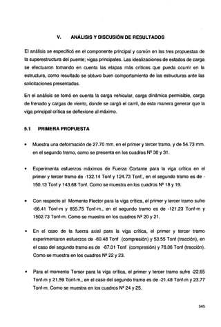 V. ANÁLISIS Y DISCUSIÓN DE RESULTADOS
El análisis se especificó en el componente principal y común en las tres propuestas de
la superestructura del puente; vigas principales. Las idealizaciones de estados de carga
se efectuaron tomando en cuenta las etapas más críticas que pueda ocurrir en la
estructura, como resultado se obtuvo buen comportamiento de las estructuras ante las
solicitaciones presentadas.
En el análisis se tomó en cuenta la carga vehicular, carga dinámica permisible, carga
de frenado y cargas de viento, donde se cargó el carril, de esta manera generar que la
viga principal crítica se deflexione al máximo.
5.1 PRIMERA PROPUESTA
• Muestra una deformación de 27.70 mm. en el primer y tercer tramo, y de 54.73 mm.
en el segundo tramo, como se presenta en los cuadros N2 30 y 31 .
• Experimenta esfuerzos máximos de Fuerza Cortante para la viga crítica en el
primer y tercer tramo de -132.14 Tonf y 124.73 Tonf., en el segundo tramo es de -
150.13 Tonf y 143.68 Tonf. Como se muestra en los cuadros Nº 18 y 19.
• Con respecto al Momento Flector para la viga crítica, el primer y tercer tramo sufre
-66.41 Tonf-m y 655.75 Tonf-m., en el segundo tramo es de -121.23 Tonf-m y
1502.73 Tonf-m. Como se muestra en los cuadros N2 20 y 21.
• En el caso de la fuerza axial para la viga crítica, el primer y tercer tramo
experimentaron esfuerzos de -60.48 Tonf (compresión) y 53.55 Tonf (tracción), en
el caso del segundo tramo es de -87.01 Tonf (compresión) y 78.06 Tonf (tracción).
Como se muestra en los cuadros N2
22 y 23.
• Para el momento Torsor para la viga crítica, el primer y tercer tramo sufre -22.65
Tonf-m y 21.59 Tonf-m., en el caso del segundo tramo es de -21.48 Tonf-m y 23.77
Tonf-m. Como se muestra en los cuadros Nº 24 y 25.
345
 