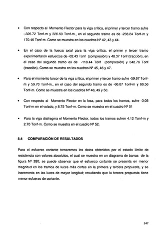 • Con respecto al Momento Flector para la viga crítica, el primer y tercer tramo sufre
-326.72 Tonf-m y 326.60 Tonf-m., en el segundo tramo es de -238.24 Tonf-m y
170.46 Tonf-m. Como se muestra en los cuadros Nº 42, 43 y 44.
• En el caso de la fuerza axial para la viga crítica, el primer y tercer tramo
experimentaron esfuerzos de -62.43 Tonf (compresión) y 48.37 Tonf (tracción), en
el caso del segundo tramo es de -118.44 Tonf (compresión) y 348.76 Tont
(tracción). Como se muestra en los cuadros Nº 45, 46 y 47.
• Para el momento torsor de la viga crítica, el primer y tercer tramo sufre -59.67 Tonf-
m y 59.70 Tont-m., en el caso del segundo tramo es de -66.07 Tont-m y 68.56
Tont-m. Como se muestra en los cuadros Nº 48, 49 y 50.
• Con respecto al Momento Flector en la losa, para todos los tramos, sufre -3.05
Tont-m en el volado, y 8.75 Tonf-m. Como se muestra en el cuadro Nº 51
• Para la viga diafragma el Momento Flector, todos los tramos sufren 4.12 Tonf-m y
2.70 Tonf-m. Como se muestra en el cuadro Nº 52.
5.4 COMPARACIÓN DE RESULTADOS
Para el esfuerzo cortante tomaremos los datos obtenidos por el estado límite de
resistencia con valores absolutos, el cual se muestra en un diagrama de barras de la
figura Nº 280; se puede observar que el esfuerzo cortante se presenta en menor
magnitud en los tramos de luces más cortas en la primera y tercera propuesta, y se
incrementa en las luces de mayor longitud; resultando que la tercera propuesta tiene
menor esfuerzo de cortante.
347
 