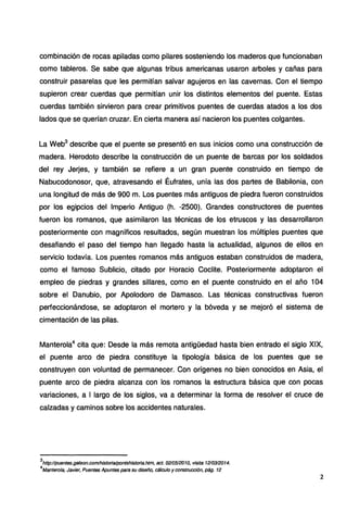 combinación de rocas apiladas como pilares sosteniendo los maderos que funcionaban
como tableros. Se sabe que algunas tribus americanas usaron arboles y cañas para
construir pasarelas que les permitían salvar agujeros en las cavernas. Con el tiempo
supieron crear cuerdas que permitían unir los distintos elementos del puente. Estas
cuerdas también sirvieron para crear primitivos puentes de cuerdas atados a los dos
lados que se querían cruzar. En cierta manera así nacieron los puentes colgantes.
La Web3
describe que el puente se presentó en sus inicios como una construcción de
madera. Herodoto describe la construcción de un puente de barcas por los soldados
del rey Jerjes, y también se refiere a un gran puente construido en tiempo de
Nabucodonosor, que, atravesando el Éufrates, unía las dos partes de Babilonia, con
una longitud de más de 900 m. Los puentes más antiguos de piedra fueron construidos
por los egipcios del Imperio Antiguo (h. -2500). Grandes constructores de puentes
fueron los romanos, que asimilaron las técnicas de los etruscos y las desarrollaron
posteriormente con magníficos resultados, según muestran los múltiples puentes que
desafiando el paso del tiempo han llegado hasta la actualidad, algunos de ellos en
servicio todavía. Los puentes romanos más antiguos estaban construidos de madera,
como el famoso Sublicio, citado por Horacio Coclite. Posteriormente adoptaron el
empleo de piedras y grandes sillares, como en el puente construido en el año 104
sobre el Danubio, por Apolodoro de Damasco. Las técnicas constructivas fueron
perfeccionándose, se adoptaron el mortero y la bóveda y se mejoró el sistema de
cimentación de las pilas.
Manterola4
cita que: Desde la más remota antigüedad hasta bien entrado el siglo XIX,
el puente arco de piedra constituye la tipología básica de los puentes que se
construyen con voluntad de permanecer. Con orígenes no bien conocidos en Asia, el
puente arco de piedra alcanza con los romanos la estructura básica que con pocas
variaciones, a 1 largo de los siglos, va a determinar la forma de resolver el cruce de
calzadas y caminos sobre los accidentes naturales.
3
http://puentes.galeon.com/historia/pontshistoria.htm, act. 021051201O, visita 1210312014.
4
Mantero/a, Javier, Puentes Apuntes para su diseño, cálculo y construcción, pág. 12
2
 