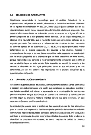 5.5 SELECCIÓN DE ALTERNATIVAS
Habiéndose desarrollado la metodología para el Análisis Estructural de la
superestructura del puente en estudio, observando a detalle los resultados obtenidos
en las figuras de comparación Nº 280, 281, 282 y 283; se puede verificar que en las
vigas principales sufren menor esfuerzo las pertenecientes a la tercera propuesta. Con
respecto al momento flector de la losa del puente, apreciadas en la figura Nº 284; la
primera propuesta es la que presenta menor esfuerzo. En las vigas diafragmas, se
observa en la figura N2 285, que el momento flector que sufre menos esfuerzo es la
segunda propuesta. Con respecto a la deformación que ocurre en las tres propuestas
tal como se aprecia en los cuadros Nº 30, 31, 38, 53, 54 y 55; la que muestra menor
deformación es la tercera propuesta. De acuerdo a los diversos factores y
combinaciones de carga a las que fueron sometidas cada propuesta, se puede decir
que la tercera propuesta es la alternativa que se debe seleccionar en este estudio,
porque nos brinda en su conjunto el mejor comportamiento estructural; que es el fin al
que se decidió llegar en este trabajo. Esta selección se asumió de acuerdo a los
resultados obtenidos en las vigas principales, tanto en sus esfuerzos y en sus
deflexiones, por ser los factores más importantes en el análisis estructural de la
superestructura del puente.
5.6 CONTRASTACIÓN DE HIPÓTESIS
Al hablar de superestructuras de puentes, estructuralmente tenemos varias alternativas
a escoger, pero debemos buscar una opción que cumpla con los estándares exigidos y
que brinde seguridad; así mismo, la experiencia en la construcción de puentes nos
permite establecer rangos económicos en cuanto a la fabricación y construcción de
puentes según su longitud y hasta la finalidad para la cual será construida. En este
caso, nos enfocamos en el tema estructural.
La metodología seguida para el análisis de las superestructuras de las alternativas
para el puente, nos ha permitido determinar que la aplicación de los diversos métodos
estructurales nos brinda resultados confiables para el servicio previsto. Por tanto, debe
admitirse la importancia de estos importantes métodos de análisis. Esto ayudará a la
diversidad de propuestas estructurales, así como mejorará la calidad de diseño y
sistemas constructivos.
355
 